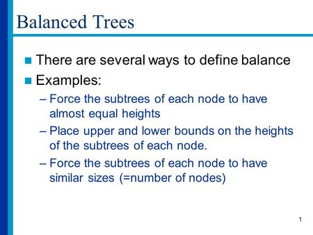 1 Balanced Trees There are several ways to define balance Examples: –Force the subtrees of each node to have almost equal heights –Place upper and lower.