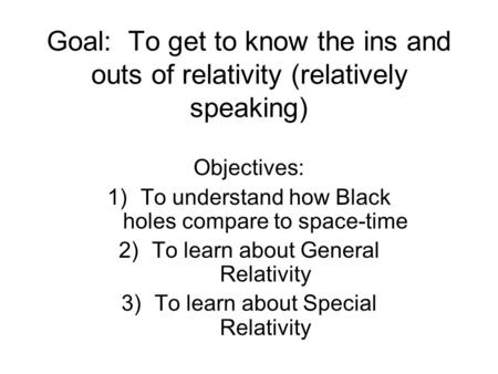 Goal: To get to know the ins and outs of relativity (relatively speaking) Objectives: 1)To understand how Black holes compare to space-time 2)To learn.