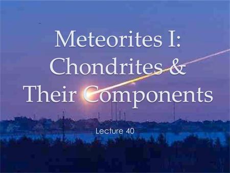 Meteorites I: Chondrites & Their Components Lecture 40.