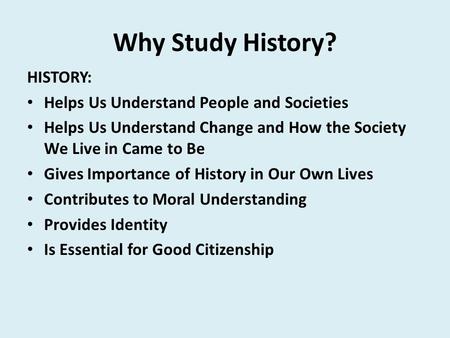 Why Study History? HISTORY: Helps Us Understand People and Societies Helps Us Understand Change and How the Society We Live in Came to Be Gives Importance.