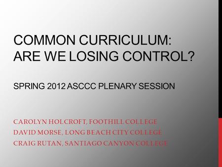 COMMON CURRICULUM: ARE WE LOSING CONTROL? SPRING 2012 ASCCC PLENARY SESSION CAROLYN HOLCROFT, FOOTHILL COLLEGE DAVID MORSE, LONG BEACH CITY COLLEGE CRAIG.
