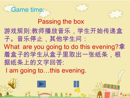 1 Game time: Passing the box 游戏规则 : 教师播放音乐，学生开始传递盒 子。音乐停止，其他学生问： What are you going to do this evening? 拿 着盒子的学生从盒子里取出一张纸条，根 据纸条上的文字回答 : I am going to…this.