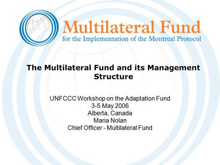 The Multilateral Fund and its Management Structure UNFCCC Workshop on the Adaptation Fund 3-5 May 2006 Alberta, Canada Maria Nolan Chief Officer - Multilateral.