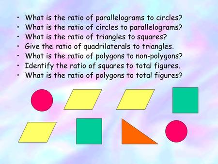 What is the ratio of parallelograms to circles? What is the ratio of circles to parallelograms? What is the ratio of triangles to squares? Give the ratio.
