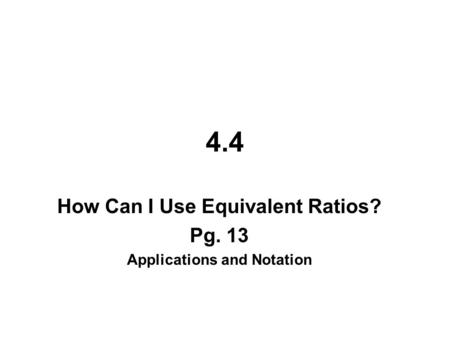 4.4 How Can I Use Equivalent Ratios? Pg. 13 Applications and Notation.