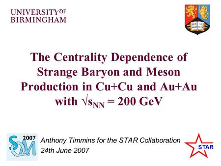 STAR The Centrality Dependence of Strange Baryon and Meson Production in Cu+Cu and Au+Au with √s NN = 200 GeV Anthony Timmins for the STAR Collaboration.