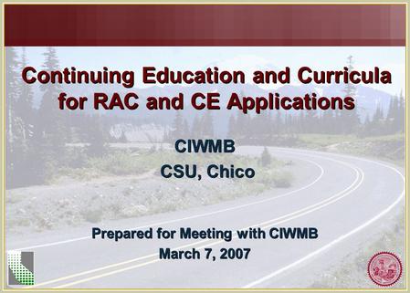 Continuing Education and Curricula for RAC and CE Applications CIWMB CSU, Chico CIWMB CSU, Chico Prepared for Meeting with CIWMB March 7, 2007 Prepared.