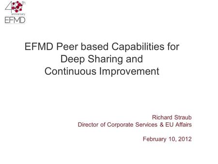 EFMD Peer based Capabilities for Deep Sharing and Continuous Improvement Richard Straub Director of Corporate Services & EU Affairs February 10, 2012.