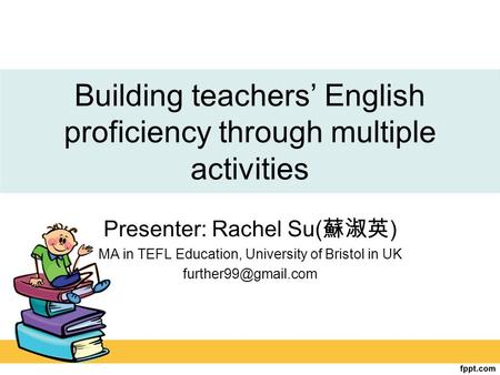 Building teachers’ English proficiency through multiple activities Presenter: Rachel Su( 蘇淑英 ) MA in TEFL Education, University of Bristol in UK