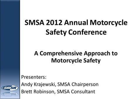 SMSA 2012 Annual Motorcycle Safety Conference A Comprehensive Approach to Motorcycle Safety Presenters: Andy Krajewski, SMSA Chairperson Brett Robinson,