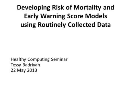 Developing Risk of Mortality and Early Warning Score Models using Routinely Collected Data Healthy Computing Seminar Tessy Badriyah 22 May 2013.