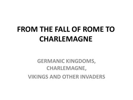 FROM THE FALL OF ROME TO CHARLEMAGNE GERMANIC KINGDOMS, CHARLEMAGNE, VIKINGS AND OTHER INVADERS.