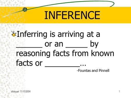 Shstuart 11/10/20041 INFERENCE Inferring is arriving at a ______ or an _____ by reasoning facts from known facts or ________… -Fountas and Pinnell.