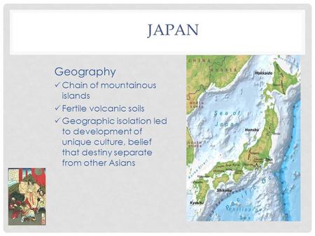 JAPAN Geography Chain of mountainous islands Fertile volcanic soils Geographic isolation led to development of unique culture, belief that destiny separate.