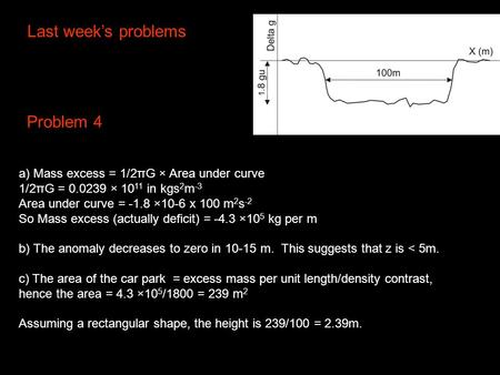 Last week’s problems a) Mass excess = 1/2πG × Area under curve 1/2πG = 0.0239 × 10 11 in kgs 2 m -3 Area under curve = -1.8 ×10-6 x 100 m 2 s -2 So Mass.