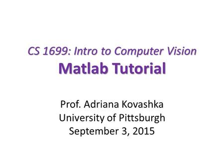 CS 1699: Intro to Computer Vision Matlab Tutorial Prof. Adriana Kovashka University of Pittsburgh September 3, 2015.