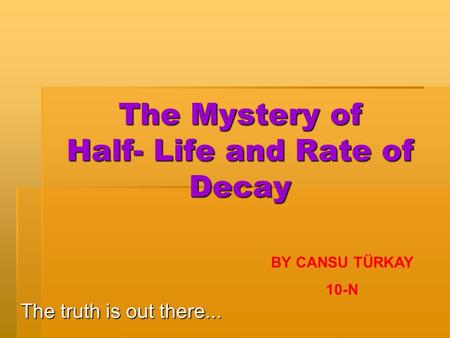 The Mystery of Half- Life and Rate of Decay The truth is out there... BY CANSU TÜRKAY 10-N.