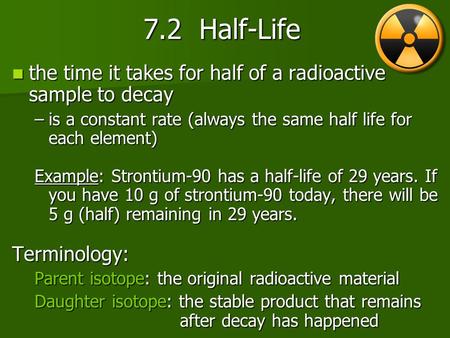 7.2 Half-Life the time it takes for half of a radioactive sample to decay is a constant rate (always the same half life for each element) Example: Strontium-90.