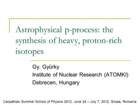 Astrophysical p-process: the synthesis of heavy, proton-rich isotopes Gy. Gyürky Institute of Nuclear Research (ATOMKI) Debrecen, Hungary Carpathian Summer.