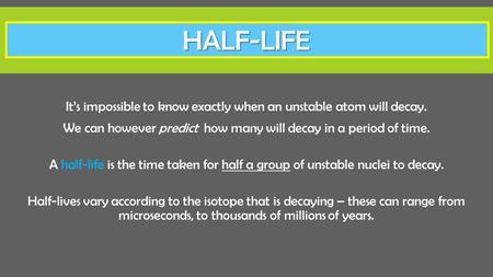 Half-LIFE It’s impossible to know exactly when an unstable atom will decay. We can however predict how many will decay in a period of time. A half-life.