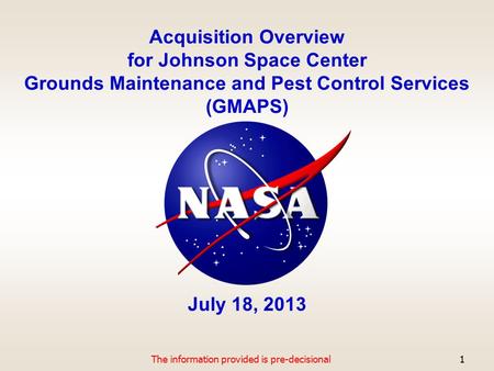 Acquisition Overview for Johnson Space Center Grounds Maintenance and Pest Control Services (GMAPS) July 18, 2013 The information provided is pre-decisional1.