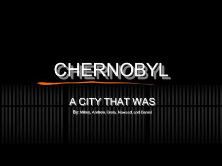 CHERNOBYLCHERNOBYL A CITY THAT WAS By: Mikey, Andrew, Greta, Naweed, and Daniel A CITY THAT WAS By: Mikey, Andrew, Greta, Naweed, and Daniel.