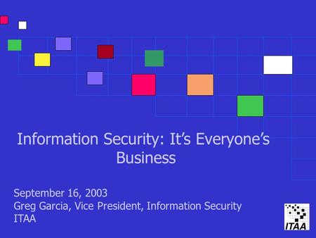 Information Security: It’s Everyone’s Business September 16, 2003 Greg Garcia, Vice President, Information Security ITAA.