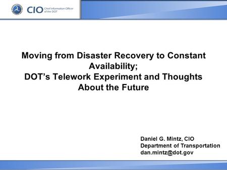 Moving from Disaster Recovery to Constant Availability; DOT’s Telework Experiment and Thoughts About the Future Daniel G. Mintz, CIO Department of Transportation.