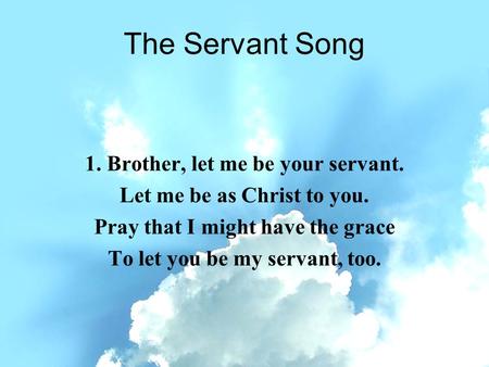 The Servant Song 1. Brother, let me be your servant. Let me be as Christ to you. Pray that I might have the grace To let you be my servant, too.
