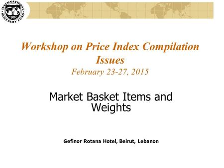 Workshop on Price Index Compilation Issues February 23-27, 2015 Market Basket Items and Weights Gefinor Rotana Hotel, Beirut, Lebanon.
