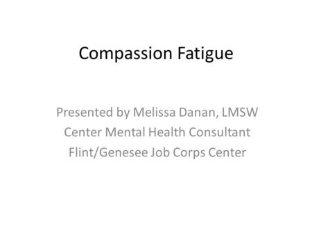 Compassion Fatigue Presented by Melissa Danan, LMSW Center Mental Health Consultant Flint/Genesee Job Corps Center.