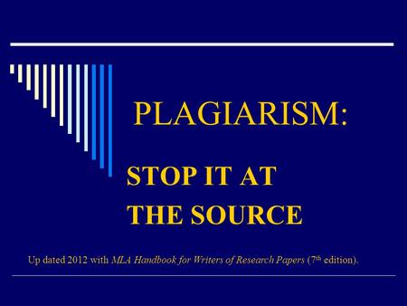 PLAGIARISM: STOP IT AT THE SOURCE Up dated 2012 with MLA Handbook for Writers of Research Papers (7 th edition).