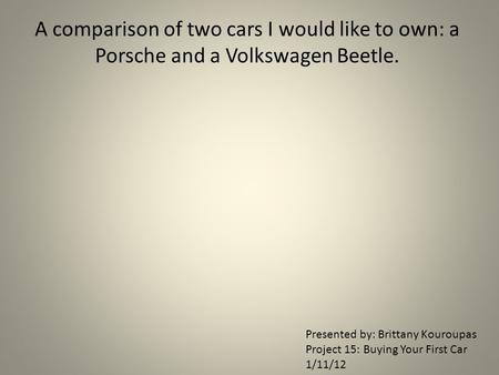 A comparison of two cars I would like to own: a Porsche and a Volkswagen Beetle. Presented by: Brittany Kouroupas Project 15: Buying Your First Car 1/11/12.