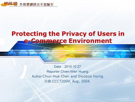 多媒體網路安全實驗室 Protecting the Privacy of Users in e-Commerce Environment Date：2010.10.27 Reporter:Chien-Wen Huang Author: Chun-Hua Chen and Gwoboa Horng 出處:
