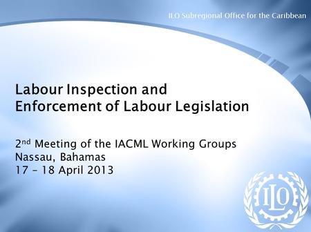 ILO Subregional Office for the Caribbean Labour Inspection and Enforcement of Labour Legislation 2 nd Meeting of the IACML Working Groups Nassau, Bahamas.