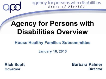 Agency for Persons with Disabilities Overview House Healthy Families Subcommittee January 16, 2013 Barbara Palmer Director Rick Scott Governor.