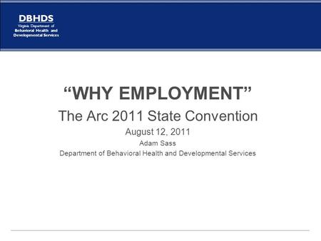 DBHDS Virginia Department of Behavioral Health and Developmental Services “WHY EMPLOYMENT” The Arc 2011 State Convention August 12, 2011 Adam Sass Department.