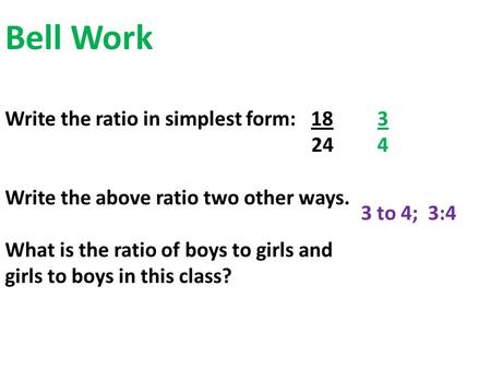 Bell Work Write the ratio in simplest form: 18 24 Write the above ratio two other ways. What is the ratio of boys to girls and girls to boys in this class?
