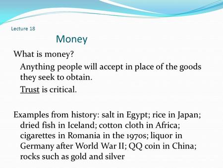 Lecture 18 Money What is money? Anything people will accept in place of the goods they seek to obtain. Trust is critical. Examples from history: salt in.
