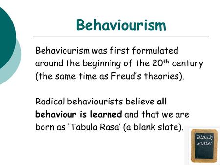 Behaviourism Behaviourism was first formulated around the beginning of the 20 th century (the same time as Freud’s theories). Radical behaviourists believe.