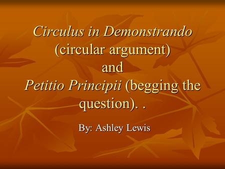 Circulus in Demonstrando (circular argument) and Petitio Principii (begging the question).. By: Ashley Lewis.