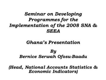Seminar on Developing Programmes for the Implementation of the 2008 SNA & SEEA Ghana’s Presentation By Bernice Serwah Ofosu-Baadu (Head, National Accounts.