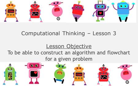 Computational Thinking – Lesson 3 Lesson Objective To be able to construct an algorithm and flowchart for a given problem.