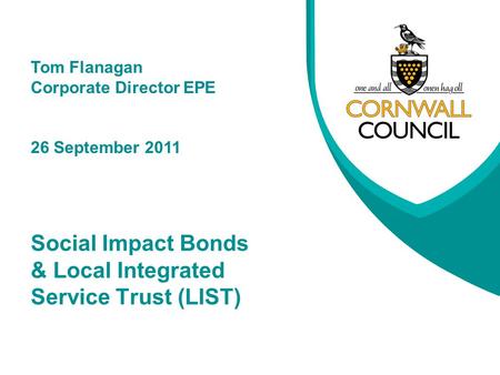 Social Impact Bonds & Local Integrated Service Trust (LIST) Tom Flanagan Corporate Director EPE 26 September 2011.