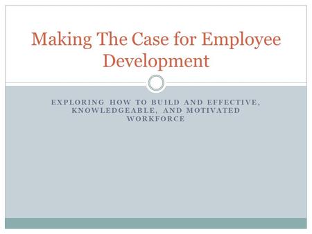 EXPLORING HOW TO BUILD AND EFFECTIVE, KNOWLEDGEABLE, AND MOTIVATED WORKFORCE Making The Case for Employee Development.