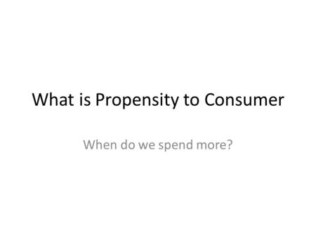 What is Propensity to Consumer When do we spend more?