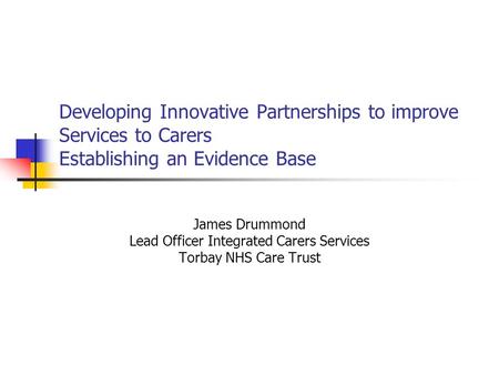 Developing Innovative Partnerships to improve Services to Carers Establishing an Evidence Base James Drummond Lead Officer Integrated Carers Services Torbay.