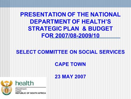 PRESENTATION OF THE NATIONAL DEPARTMENT OF HEALTH’S STRATEGIC PLAN & BUDGET FOR 2007/08-2009/10 SELECT COMMITTEE ON SOCIAL SERVICES CAPE TOWN 23 MAY 2007.