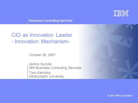 Business Consulting Services © 2007 IBM Corporation CIO as Innovation Leader - Innovation Mechanism- October 28, 2007 Akihiro Kuroda IBM Business Consulting.