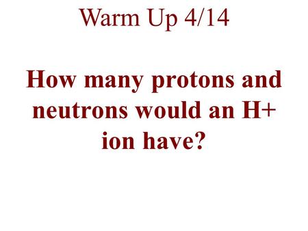 Warm Up 4/14 How many protons and neutrons would an H+ ion have?